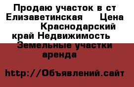 Продаю участок в ст Елизаветинская.  › Цена ­ 550 - Краснодарский край Недвижимость » Земельные участки аренда   